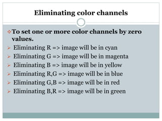 Eliminating color channels
To set one or more color channels by zero
values.
 Eliminating R => image will be in cyan
 Eliminating G => image will be in magenta
 Eliminating B => image will be in yellow
 Eliminating R,G => image will be in blue
 Eliminating G,B => image will be in red
 Eliminating B,R => image will be in green
 
