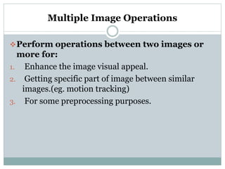Multiple Image Operations
Perform operations between two images or
more for:
1. Enhance the image visual appeal.
2. Getting specific part of image between similar
images.(eg. motion tracking)
3. For some preprocessing purposes.
 