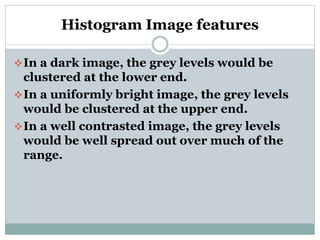 Histogram Image features
In a dark image, the grey levels would be
clustered at the lower end.
In a uniformly bright image, the grey levels
would be clustered at the upper end.
In a well contrasted image, the grey levels
would be well spread out over much of the
range.
 