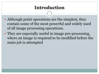 Introduction
 Although point operations are the simplest, they
contain some of the most powerful and widely used
of all image processing operations.
 They are especially useful in image pre-processing,
where an image is required to be modified before the
main job is attempted
 