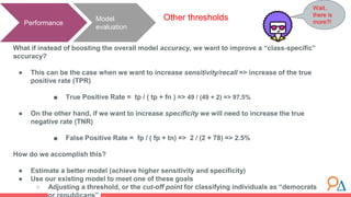 Model
evaluation
Performance
Other thresholds
What if instead of boosting the overall model accuracy, we want to improve a “class-specific”
accuracy?
● This can be the case when we want to increase sensitivity/recall => increase of the true
positive rate (TPR)
■ True Positive Rate = tp / ( tp + fn ) => 49 / (49 + 2) => 97.5%
● On the other hand, if we want to increase specificity we will need to increase the true
negative rate (TNR)
■ False Positive Rate = fp / ( fp + tn) => 2 / (2 + 78) => 2.5%
How do we accomplish this?
● Estimate a better model (achieve higher sensitivity and specificity)
● Use our existing model to meet one of these goals
○ Adjusting a threshold, or the cut-off point for classifying individuals as “democrats
Wait..
there is
more?!
 