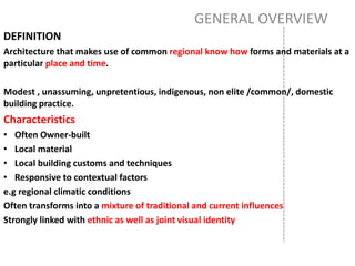 GENERAL OVERVIEW
DEFINITION
Architecture that makes use of common regional know how forms and materials at a
particular place and time.
Modest , unassuming, unpretentious, indigenous, non elite /common/, domestic
building practice.
Characteristics
• Often Owner-built
• Local material
• Local building customs and techniques
• Responsive to contextual factors
e.g regional climatic conditions
Often transforms into a mixture of traditional and current influences
Strongly linked with ethnic as well as joint visual identity
 