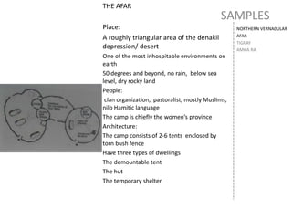 SAMPLES
NORTHERN VERNACULAR
AFAR
TIGRAY
AMHA RA
THE AFAR
Place:
A roughly triangular area of the denakil
depression/ desert
One of the most inhospitable environments on
earth
50 degrees and beyond, no rain, below sea
level, dry rocky land
People:
clan organization, pastoralist, mostly Muslims,
nilo Hamitic language
The camp is chiefly the women’s province
Architecture:
The camp consists of 2-6 tents enclosed by
torn bush fence
Have three types of dwellings
The demountable tent
The hut
The temporary shelter
 