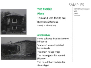 SAMPLES
NORTHERN VERNACULAR
AFAR
TIGRAY
AMHA RA
THE TIGRAY
Place
Thin and less fertile soil
Highly mountainous
Stone is abundant
Architecture
Stone culture/ display axumite
influence
Scattered in semi isolated
homesteads
Two main house types
The rectangular flat roofed
(hidmo)
The round thatched double
storey type
 