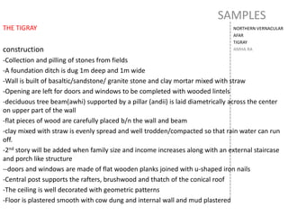 SAMPLES
NORTHERN VERNACULAR
AFAR
TIGRAY
AMHA RA
THE TIGRAY
construction
-Collection and pilling of stones from fields
-A foundation ditch is dug 1m deep and 1m wide
-Wall is built of basaltic/sandstone/ granite stone and clay mortar mixed with straw
-Opening are left for doors and windows to be completed with wooded lintels
-deciduous tree beam(awhi) supported by a pillar (andii) is laid diametrically across the center
on upper part of the wall
-flat pieces of wood are carefully placed b/n the wall and beam
-clay mixed with straw is evenly spread and well trodden/compacted so that rain water can run
off.
-2nd story will be added when family size and income increases along with an external staircase
and porch like structure
--doors and windows are made of flat wooden planks joined with u-shaped iron nails
-Central post supports the rafters, brushwood and thatch of the conical roof
-The ceiling is well decorated with geometric patterns
-Floor is plastered smooth with cow dung and internal wall and mud plastered
 
