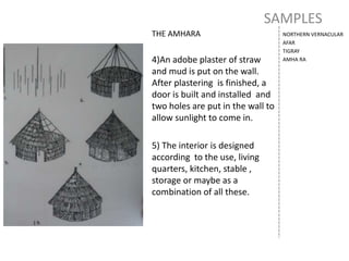 SAMPLES
NORTHERN VERNACULAR
AFAR
TIGRAY
AMHA RA
THE AMHARA
4)An adobe plaster of straw
and mud is put on the wall.
After plastering is finished, a
door is built and installed and
two holes are put in the wall to
allow sunlight to come in.
5) The interior is designed
according to the use, living
quarters, kitchen, stable ,
storage or maybe as a
combination of all these.
 