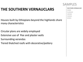 SAMPLES
SOUTHERN VERNAUCLAR
DORZE
GURAGHE
OROMO
SIDAMA
KONSO
THE SOUTHERN VERNAUCLARS
Houses built by Ethiopians beyond the highlands share
many characteristics
Circular plans are widely employed
Extensive use of Poe and plaster walls
Surrounding verandas
Tiered thatched roofs with decorative/pottery
 