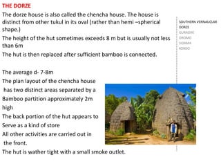 SOUTHERN VERNAUCLAR
DORZE
GURAGHE
OROMO
SIDAMA
KONSO
THE DORZE
The dorze house is also called the chencha house. The house is
distinct from other tukul in its oval (rather than hemi –spherical
shape.)
The height of the hut sometimes exceeds 8 m but is usually not less
than 6m
The hut is then replaced after sufficient bamboo is connected.
The average d- 7-8m
The plan layout of the chencha house
has two distinct areas separated by a
Bamboo partition approximately 2m
high
The back portion of the hut appears to
Serve as a kind of store
All other activities are carried out in
the front.
The hut is wather tight with a small smoke outlet.
 