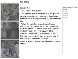 SOUTHERN VERNAUCLAR
DORZE
GURAGHE
OROMO
SIDAMA
KONSO
THE DORZE
Construction
-site is cleared and leveled
-Split bamboo pieces are driven in to the ground
-A series of horizontal rings are then interlocked
between the vertical pieces from the bottom to the
top
--When the main framework is completed, a
portion is added around the house. This portion
starts from the floor, continues on both sides and
gradually tapers off at the top, giving the
impression of gigantic nose appended at the hut
The area created by this nose serves as a kind of
entrance hall to the main enclosure.
Layers of leaves are placed outside the framework
of the hut
 