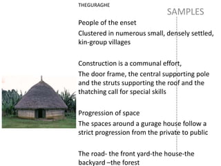SAMPLES
THEGURAGHE
People of the enset
Clustered in numerous small, densely settled,
kin-group villages
Construction is a communal effort,
The door frame, the central supporting pole
and the struts supporting the roof and the
thatching call for special skills
Progression of space
The spaces around a gurage house follow a
strict progression from the private to public
The road- the front yard-the house-the
backyard –the forest
 