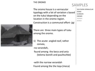 SAMPLES
SOUTHERN VERNAUCLAR
DORZE
GURAGHE
OROMO
SIDAMA
KONSO
THE OROMO
The oromo house is a vernacular
typology with a lot of variation s based
on the tukul depending on the
location in the oromo region.
Construction is a communal effort- jigi
There are three main types of tuku
among the oromo.
1) The acute- angled roof, rather
convex,
-no verandah,
found among the beco and ania
(telema borelli and paulitschke)
-with the narrow verandah
Found among the the leqa (meca)
 