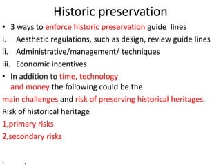 Historic preservation
• 3 ways to enforce historic preservation guide lines
i. Aesthetic regulations, such as design, review guide lines
ii. Administrative/management/ techniques
iii. Economic incentives
• In addition to time, technology
and money the following could be the
main challenges and risk of preserving historical heritages.
Risk of historical heritage
1,primary risks
2,secondary risks
· .
 