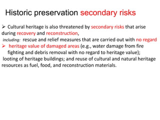 Cultural heritage is also threatened by secondary risks that arise
during recovery and reconstruction,
including: rescue and relief measures that are carried out with no regard
 heritage value of damaged areas (e.g., water damage from fire
fighting and debris removal with no regard to heritage value);
looting of heritage buildings; and reuse of cultural and natural heritage
resources as fuel, food, and reconstruction materials.
Historic preservation secondary risks
 