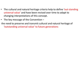• The cultural and natural heritage criteria help to define ‘out-standing
universal value’ and have been revised over time to adapt to
changing interpretations of this concept.
• The key message of the Convention –
the need to preserve and transmit cultural and natural heritage of
‘outstanding universal value’ to future generations
 