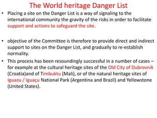 The World heritage Danger List
• Placing a site on the Danger List is a way of signaling to the
international community the gravity of the risks in order to facilitate
support and actions to safeguard the site.
• objective of the Committee is therefore to provide direct and indirect
support to sites on the Danger List, and gradually to re-establish
normality.
• This process has been resoundingly successful in a number of cases –
for example at the cultural heritage sites of the Old City of Dubrovnik
(Croatia)and of Timbuktu (Mali), or of the natural heritage sites of
Iguazu / Iguaçu National Park (Argentina and Brazil) and Yellowstone
(United States).
 