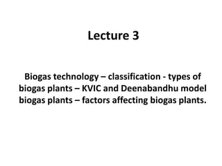 Lecture 3
Biogas technology – classification - types of
biogas plants – KVIC and Deenabandhu model
biogas plants – factors affecting biogas plants.
 