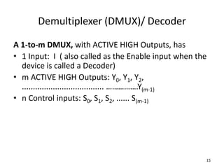 Demultiplexer (DMUX)/ Decoder
A 1-to-m DMUX, with ACTIVE HIGH Outputs, has
• 1 Input: I ( also called as the Enable input when the
device is called a Decoder)
• m ACTIVE HIGH Outputs: Y0, Y1, Y2,
..................................... …………….Y(m-1)
• n Control inputs: S0, S1, S2, ...... S(m-1)
15
 