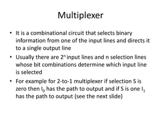 Multiplexer
• It is a combinational circuit that selects binary
information from one of the input lines and directs it
to a single output line
• Usually there are 2n input lines and n selection lines
whose bit combinations determine which input line
is selected
• For example for 2-to-1 multiplexer if selection S is
zero then I0 has the path to output and if S is one I1
has the path to output (see the next slide)
 