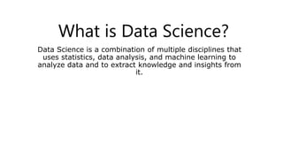 What is Data Science?
Data Science is a combination of multiple disciplines that
uses statistics, data analysis, and machine learning to
analyze data and to extract knowledge and insights from
it.
 