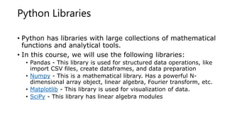 Python Libraries
• Python has libraries with large collections of mathematical
functions and analytical tools.
• In this course, we will use the following libraries:
• Pandas - This library is used for structured data operations, like
import CSV files, create dataframes, and data preparation
• Numpy - This is a mathematical library. Has a powerful N-
dimensional array object, linear algebra, Fourier transform, etc.
• Matplotlib - This library is used for visualization of data.
• SciPy - This library has linear algebra modules
 
