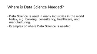 Where is Data Science Needed?
• Data Science is used in many industries in the world
today, e.g. banking, consultancy, healthcare, and
manufacturing.
• Examples of where Data Science is needed:
 