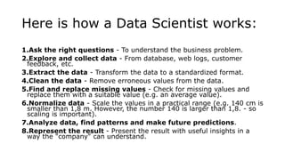 Here is how a Data Scientist works:
1.Ask the right questions - To understand the business problem.
2.Explore and collect data - From database, web logs, customer
feedback, etc.
3.Extract the data - Transform the data to a standardized format.
4.Clean the data - Remove erroneous values from the data.
5.Find and replace missing values - Check for missing values and
replace them with a suitable value (e.g. an average value).
6.Normalize data - Scale the values in a practical range (e.g. 140 cm is
smaller than 1,8 m. However, the number 140 is larger than 1,8. - so
scaling is important).
7.Analyze data, find patterns and make future predictions.
8.Represent the result - Present the result with useful insights in a
way the "company" can understand.
 
