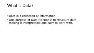 What is Data?
• Data is a collection of information.
• One purpose of Data Science is to structure data,
making it interpretable and easy to work with.
 