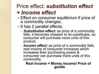 Price effect: substitution effect
+ Income effect
 Effect on consumer equilibrium if price of
a commodity changes.
 It has 2 parallel effects:
◦ Substitution effect: as price of a commodity
falls, it becomes cheaper to its substitutes, so
consumer will purchase more units of this
product.
◦ Income effect: as price of a commodity falls,
real income of consumer increases which
increases their purchasing power &
consumer can purchase more units of this
commodity.
Real Income = Money Income/ Price of
goods
 