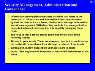 13-16
2/6/2024 09:19
Security Management, Administration and
Governance
0 Information security (ISec) describes activities that relate to the
protection of information and information infrastructure assets
against the risks of loss, misuse, disclosure or damage. Information
security management (ISM) describes controls that an organization
needs to implement to ensure that it is sensibly managing these
risks.
0 The risks to these assets can be calculated by analysis of the
following issues:
0 Threats to your assets. These are unwanted events that could cause
the deliberate or accidental loss, damage or misuse of the assets
0 Vulnerabilities. How susceptible your assets are to attack
0 Impact. The magnitude of the potential loss or the seriousness of the
event.
 