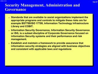 13-17
2/6/2024 09:19
Security Management, Administration and
Governance
0 Standards that are available to assist organizations implement the
appropriate programs and controls to mitigate these risks are for
example BS7799/ISO 17799, Information Technology Infrastructure
Library and COBIT.
0 Information Security Governance, Information Security Governance
or ISG, is a subset discipline of Corporate Governance focused on
information Security systems and their performance and risk
management.
0 Establish and maintain a framework to provide assurance that
information security strategies are aligned with business objectives
and consistent with applicable laws and regulations
 