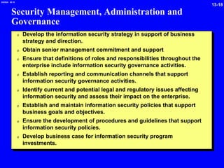 13-18
2/6/2024 09:19
Security Management, Administration and
Governance
0 Develop the information security strategy in support of business
strategy and direction.
0 Obtain senior management commitment and support
0 Ensure that definitions of roles and responsibilities throughout the
enterprise include information security governance activities.
0 Establish reporting and communication channels that support
information security governance activities.
0 Identify current and potential legal and regulatory issues affecting
information security and assess their impact on the enterprise.
0 Establish and maintain information security policies that support
business goals and objectives.
0 Ensure the development of procedures and guidelines that support
information security policies.
0 Develop business case for information security program
investments.
 