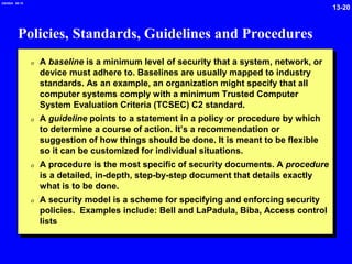 13-20
2/6/2024 09:19
Policies, Standards, Guidelines and Procedures
0 A baseline is a minimum level of security that a system, network, or
device must adhere to. Baselines are usually mapped to industry
standards. As an example, an organization might specify that all
computer systems comply with a minimum Trusted Computer
System Evaluation Criteria (TCSEC) C2 standard.
0 A guideline points to a statement in a policy or procedure by which
to determine a course of action. It’s a recommendation or
suggestion of how things should be done. It is meant to be flexible
so it can be customized for individual situations.
0 A procedure is the most specific of security documents. A procedure
is a detailed, in-depth, step-by-step document that details exactly
what is to be done.
0 A security model is a scheme for specifying and enforcing security
policies. Examples include: Bell and LaPadula, Biba, Access control
lists
 
