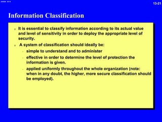 13-21
2/6/2024 09:19
Information Classification
0 It is essential to classify information according to its actual value
and level of sensitivity in order to deploy the appropriate level of
security.
0 A system of classification should ideally be:
- simple to understand and to administer
- effective in order to determine the level of protection the
information is given.
- applied uniformly throughout the whole organization (note:
when in any doubt, the higher, more secure classification should
be employed).
 