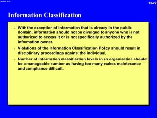 13-22
2/6/2024 09:19
Information Classification
0 With the exception of information that is already in the public
domain, information should not be divulged to anyone who is not
authorized to access it or is not specifically authorized by the
information owner.
0 Violations of the Information Classification Policy should result in
disciplinary proceedings against the individual.
0 Number of information classification levels in an organization should
be a manageable number as having too many makes maintenance
and compliance difficult.
 