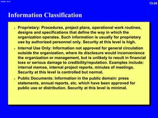 13-24
2/6/2024 09:19
Information Classification
0 Proprietary: Procedures, project plans, operational work routines,
designs and specifications that define the way in which the
organization operates. Such information is usually for proprietary
use by authorized personnel only. Security at this level is high.
0 Internal Use Only: Information not approved for general circulation
outside the organization, where its disclosure would inconvenience
the organization or management, but is unlikely to result in financial
loss or serious damage to credibility/reputation. Examples include:
internal memos, internal project reports, minutes of meetings.
Security at this level is controlled but normal.
0 Public Documents: Information in the public domain: press
statements, annual reports, etc. which have been approved for
public use or distribution. Security at this level is minimal.
 
