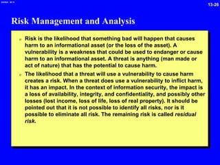 13-26
2/6/2024 09:19
Risk Management and Analysis
0 Risk is the likelihood that something bad will happen that causes
harm to an informational asset (or the loss of the asset). A
vulnerability is a weakness that could be used to endanger or cause
harm to an informational asset. A threat is anything (man made or
act of nature) that has the potential to cause harm.
0 The likelihood that a threat will use a vulnerability to cause harm
creates a risk. When a threat does use a vulnerability to inflict harm,
it has an impact. In the context of information security, the impact is
a loss of availability, integrity, and confidentiality, and possibly other
losses (lost income, loss of life, loss of real property). It should be
pointed out that it is not possible to identify all risks, nor is it
possible to eliminate all risk. The remaining risk is called residual
risk.
 