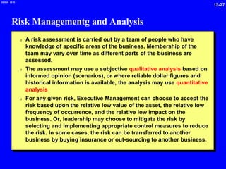 13-27
2/6/2024 09:19
Risk Managementg and Analysis
0 A risk assessment is carried out by a team of people who have
knowledge of specific areas of the business. Membership of the
team may vary over time as different parts of the business are
assessed.
0 The assessment may use a subjective qualitative analysis based on
informed opinion (scenarios), or where reliable dollar figures and
historical information is available, the analysis may use quantitative
analysis
0 For any given risk, Executive Management can choose to accept the
risk based upon the relative low value of the asset, the relative low
frequency of occurrence, and the relative low impact on the
business. Or, leadership may choose to mitigate the risk by
selecting and implementing appropriate control measures to reduce
the risk. In some cases, the risk can be transferred to another
business by buying insurance or out-sourcing to another business.
 