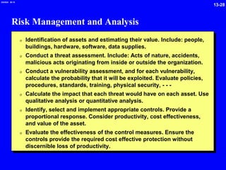 13-28
2/6/2024 09:19
Risk Management and Analysis
0 Identification of assets and estimating their value. Include: people,
buildings, hardware, software, data supplies.
0 Conduct a threat assessment. Include: Acts of nature, accidents,
malicious acts originating from inside or outside the organization.
0 Conduct a vulnerability assessment, and for each vulnerability,
calculate the probability that it will be exploited. Evaluate policies,
procedures, standards, training, physical security, - - -
0 Calculate the impact that each threat would have on each asset. Use
qualitative analysis or quantitative analysis.
0 Identify, select and implement appropriate controls. Provide a
proportional response. Consider productivity, cost effectiveness,
and value of the asset.
0 Evaluate the effectiveness of the control measures. Ensure the
controls provide the required cost effective protection without
discernible loss of productivity.
 
