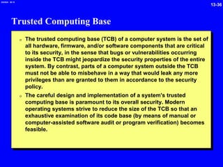 13-36
2/6/2024 09:19
Trusted Computing Base
0 The trusted computing base (TCB) of a computer system is the set of
all hardware, firmware, and/or software components that are critical
to its security, in the sense that bugs or vulnerabilities occurring
inside the TCB might jeopardize the security properties of the entire
system. By contrast, parts of a computer system outside the TCB
must not be able to misbehave in a way that would leak any more
privileges than are granted to them in accordance to the security
policy.
0 The careful design and implementation of a system's trusted
computing base is paramount to its overall security. Modern
operating systems strive to reduce the size of the TCB so that an
exhaustive examination of its code base (by means of manual or
computer-assisted software audit or program verification) becomes
feasible.
 
