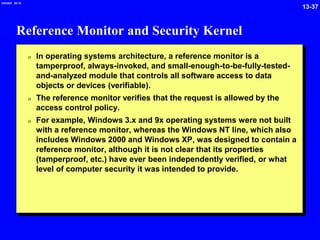 13-37
2/6/2024 09:19
Reference Monitor and Security Kernel
0 In operating systems architecture, a reference monitor is a
tamperproof, always-invoked, and small-enough-to-be-fully-tested-
and-analyzed module that controls all software access to data
objects or devices (verifiable).
0 The reference monitor verifies that the request is allowed by the
access control policy.
0 For example, Windows 3.x and 9x operating systems were not built
with a reference monitor, whereas the Windows NT line, which also
includes Windows 2000 and Windows XP, was designed to contain a
reference monitor, although it is not clear that its properties
(tamperproof, etc.) have ever been independently verified, or what
level of computer security it was intended to provide.
 
