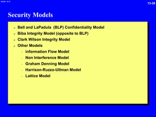 13-38
2/6/2024 09:19
Security Models
0 Bell and LaPadula (BLP) Confidentiality Model
0 Biba Integrity Model (opposite to BLP)
0 Clark Wilson Integrity Model
0 Other Models
- information Flow Model
- Non Interference Model
- Graham Denning Model
- Harrison-Ruzzo-Ullman Model
- Lattice Model
 