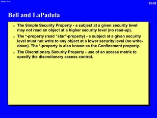 13-39
2/6/2024 09:19
Bell and LaPadula
0 The Simple Security Property - a subject at a given security level
may not read an object at a higher security level (no read-up).
0 The *-property (read "star"-property) - a subject at a given security
level must not write to any object at a lower security level (no write-
down). The *-property is also known as the Confinement property.
0 The Discretionary Security Property - use of an access matrix to
specify the discretionary access control.
 