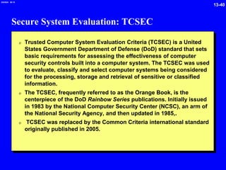 13-40
2/6/2024 09:19
Secure System Evaluation: TCSEC
0 Trusted Computer System Evaluation Criteria (TCSEC) is a United
States Government Department of Defense (DoD) standard that sets
basic requirements for assessing the effectiveness of computer
security controls built into a computer system. The TCSEC was used
to evaluate, classify and select computer systems being considered
for the processing, storage and retrieval of sensitive or classified
information.
0 The TCSEC, frequently referred to as the Orange Book, is the
centerpiece of the DoD Rainbow Series publications. Initially issued
in 1983 by the National Computer Security Center (NCSC), an arm of
the National Security Agency, and then updated in 1985,.
0 TCSEC was replaced by the Common Criteria international standard
originally published in 2005.
 