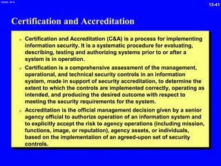 13-41
2/6/2024 09:19
Certification and Accreditation
0 Certification and Accreditation (C&A) is a process for implementing
information security. It is a systematic procedure for evaluating,
describing, testing and authorizing systems prior to or after a
system is in operation.
0 Certification is a comprehensive assessment of the management,
operational, and technical security controls in an information
system, made in support of security accreditation, to determine the
extent to which the controls are implemented correctly, operating as
intended, and producing the desired outcome with respect to
meeting the security requirements for the system.
0 Accreditation is the official management decision given by a senior
agency official to authorize operation of an information system and
to explicitly accept the risk to agency operations (including mission,
functions, image, or reputation), agency assets, or individuals,
based on the implementation of an agreed-upon set of security
controls.
 