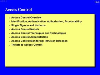 13-43
2/6/2024 09:19
Access Control
0 Access Control Overview
0 Identification, Authentication, Authorization, Accountability
0 Single Sign-on and Kerberos
0 Access Control Models
0 Access Control Techniques and Technologies
0 Access Control Administration
0 Access Control Monitoring: Intrusion Detection
0 Threats to Access Control
 