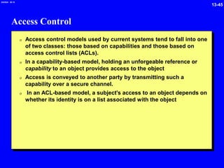 13-45
2/6/2024 09:19
Access Control
0 Access control models used by current systems tend to fall into one
of two classes: those based on capabilities and those based on
access control lists (ACLs).
0 In a capability-based model, holding an unforgeable reference or
capability to an object provides access to the object
0 Access is conveyed to another party by transmitting such a
capability over a secure channel.
0 In an ACL-based model, a subject's access to an object depends on
whether its identity is on a list associated with the object
 