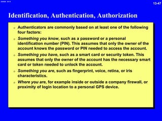 13-47
2/6/2024 09:19
Identification, Authentication, Authorization
0 Authenticators are commonly based on at least one of the following
four factors:
0 Something you know, such as a password or a personal
identification number (PIN). This assumes that only the owner of the
account knows the password or PIN needed to access the account.
0 Something you have, such as a smart card or security token. This
assumes that only the owner of the account has the necessary smart
card or token needed to unlock the account.
0 Something you are, such as fingerprint, voice, retina, or iris
characteristics.
0 Where you are, for example inside or outside a company firewall, or
proximity of login location to a personal GPS device.
 