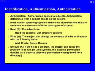 13-48
2/6/2024 09:19
Identification, Authentication, Authorization
0 Authorization: Authorization applies to subjects. Authorization
determines what a subject can do on the system.
0 Most modern operating systems define sets of permissions that are
variations or extensions of three basic types of access:
0 Read (R): The subject can
- Read file contents, List directory contents
0 Write (W): The subject can change the contents of a file or directory
with the following tasks:
- Add, Create, Delete, Rename
0 Execute (X): If the file is a program, the subject can cause the
program to be run. (In Unix systems, the 'execute' permission
doubles as a 'traverse directory' permission when granted for a
directory.)
 