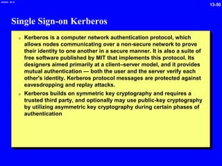 13-50
2/6/2024 09:19
Single Sign-on Kerberos
0 Kerberos is a computer network authentication protocol, which
allows nodes communicating over a non-secure network to prove
their identity to one another in a secure manner. It is also a suite of
free software published by MIT that implements this protocol. Its
designers aimed primarily at a client–server model, and it provides
mutual authentication — both the user and the server verify each
other's identity. Kerberos protocol messages are protected against
eavesdropping and replay attacks.
0 Kerberos builds on symmetric key cryptography and requires a
trusted third party, and optionally may use public-key cryptography
by utilizing asymmetric key cryptography during certain phases of
authentication
 