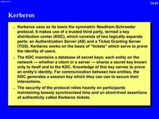 13-51
2/6/2024 09:19
Kerberos
0 Kerberos uses as its basis the symmetric Needham-Schroeder
protocol. It makes use of a trusted third party, termed a key
distribution center (KDC), which consists of two logically separate
parts: an Authentication Server (AS) and a Ticket Granting Server
(TGS). Kerberos works on the basis of "tickets" which serve to prove
the identity of users.
0 The KDC maintains a database of secret keys; each entity on the
network — whether a client or a server — shares a secret key known
only to itself and to the KDC. Knowledge of this key serves to prove
an entity's identity. For communication between two entities, the
KDC generates a session key which they can use to secure their
interactions.
0 The security of the protocol relies heavily on participants
maintaining loosely synchronized time and on short-lived assertions
of authenticity called Kerberos tickets.
 